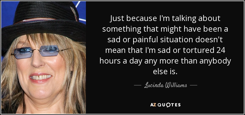 Just because I'm talking about something that might have been a sad or painful situation doesn't mean that I'm sad or tortured 24 hours a day any more than anybody else is. - Lucinda Williams