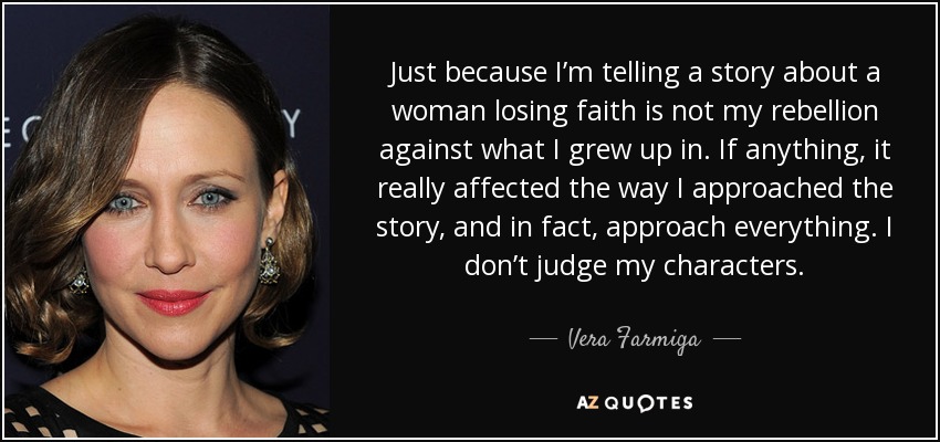 Just because I’m telling a story about a woman losing faith is not my rebellion against what I grew up in. If anything, it really affected the way I approached the story, and in fact, approach everything. I don’t judge my characters. - Vera Farmiga
