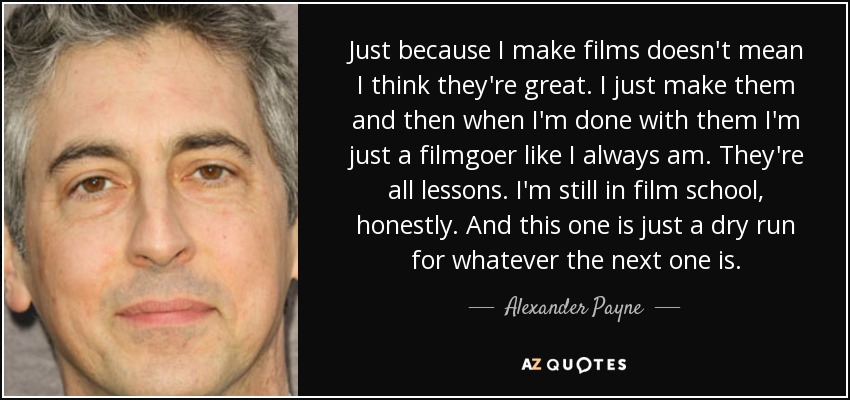 Just because I make films doesn't mean I think they're great. I just make them and then when I'm done with them I'm just a filmgoer like I always am. They're all lessons. I'm still in film school, honestly. And this one is just a dry run for whatever the next one is. - Alexander Payne