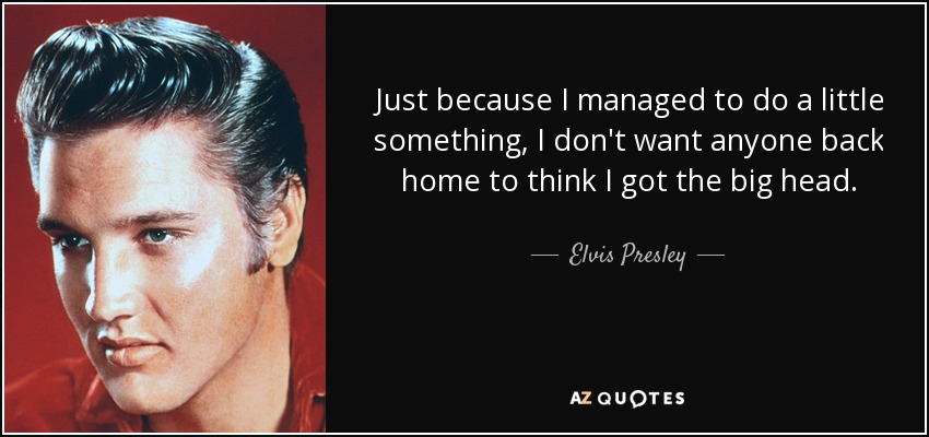 Just because I managed to do a little something, I don't want anyone back home to think I got the big head. - Elvis Presley