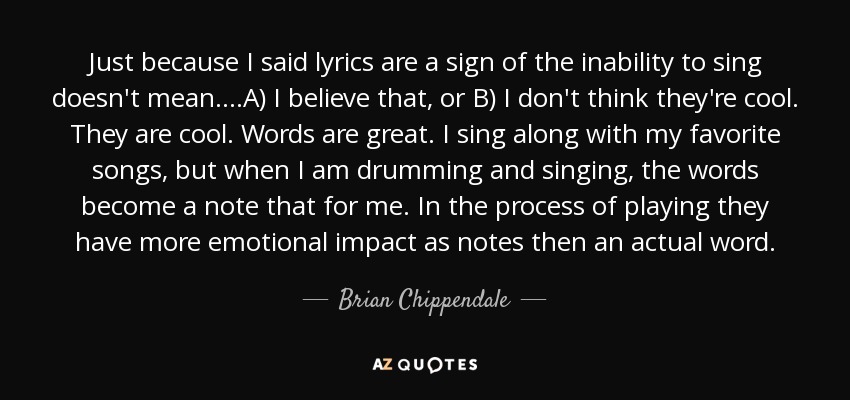 Just because I said lyrics are a sign of the inability to sing doesn't mean....A) I believe that, or B) I don't think they're cool. They are cool. Words are great. I sing along with my favorite songs, but when I am drumming and singing, the words become a note that for me. In the process of playing they have more emotional impact as notes then an actual word. - Brian Chippendale