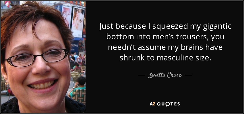 Just because I squeezed my gigantic bottom into men’s trousers, you needn’t assume my brains have shrunk to masculine size. - Loretta Chase
