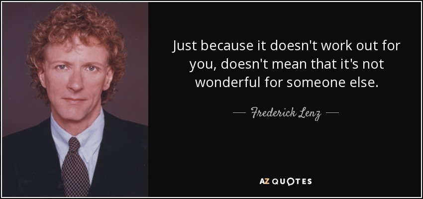 Just because it doesn't work out for you, doesn't mean that it's not wonderful for someone else. - Frederick Lenz