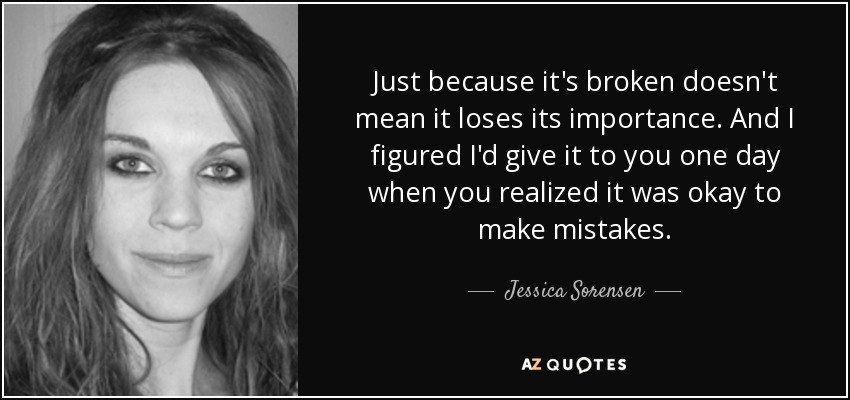 Just because it's broken doesn't mean it loses its importance. And I figured I'd give it to you one day when you realized it was okay to make mistakes. - Jessica Sorensen