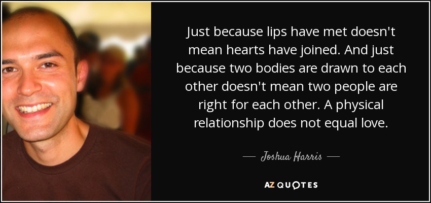 Just because lips have met doesn't mean hearts have joined. And just because two bodies are drawn to each other doesn't mean two people are right for each other. A physical relationship does not equal love. - Joshua Harris