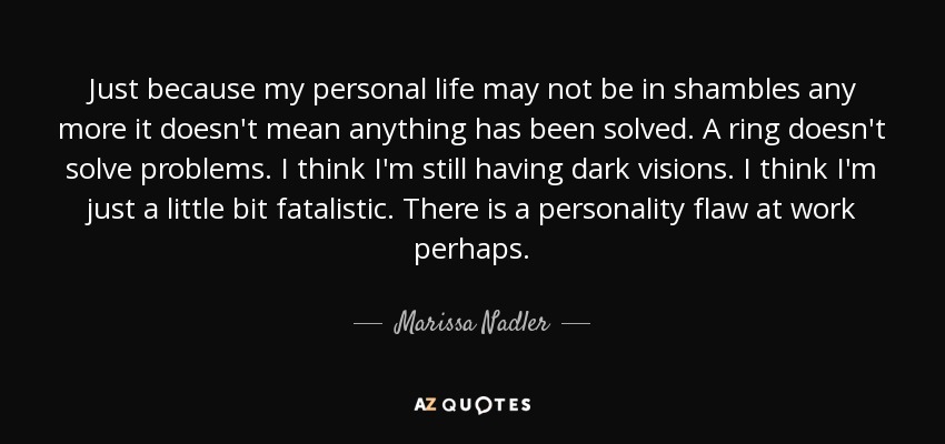Just because my personal life may not be in shambles any more it doesn't mean anything has been solved. A ring doesn't solve problems. I think I'm still having dark visions. I think I'm just a little bit fatalistic. There is a personality flaw at work perhaps. - Marissa Nadler