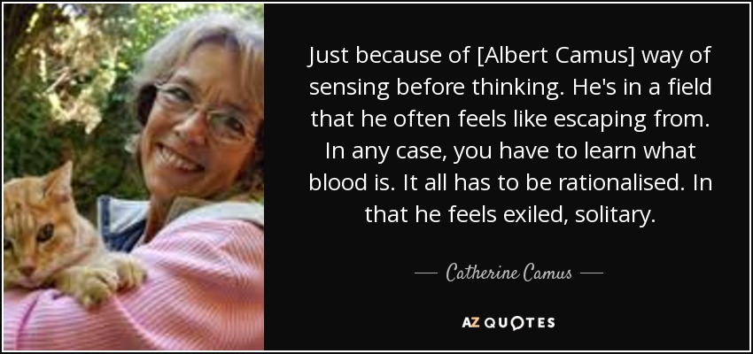Just because of [Albert Camus] way of sensing before thinking. He's in a field that he often feels like escaping from. In any case, you have to learn what blood is. It all has to be rationalised. In that he feels exiled, solitary. - Catherine Camus