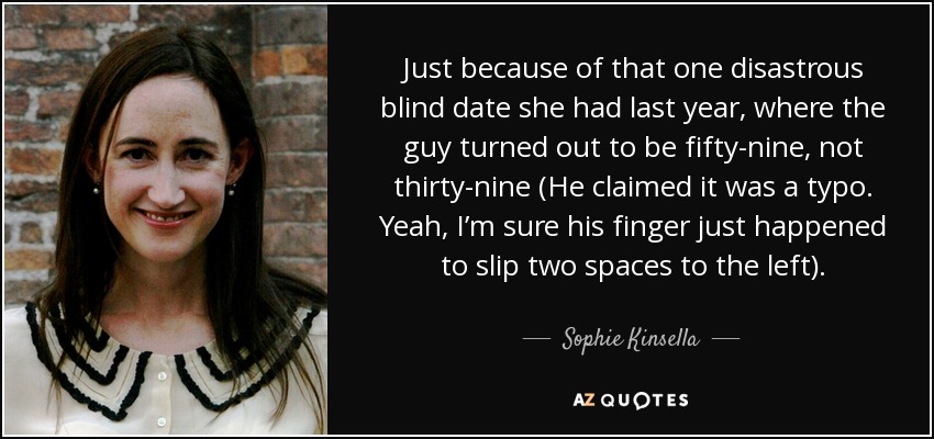 Just because of that one disastrous blind date she had last year, where the guy turned out to be fifty-nine, not thirty-nine (He claimed it was a typo. Yeah, I’m sure his finger just happened to slip two spaces to the left). - Sophie Kinsella