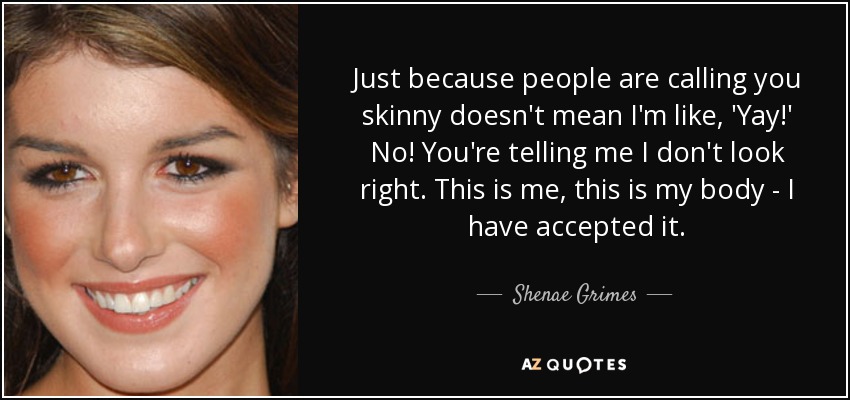 Just because people are calling you skinny doesn't mean I'm like, 'Yay!' No! You're telling me I don't look right. This is me, this is my body - I have accepted it. - Shenae Grimes