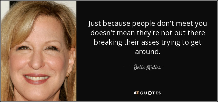 Just because people don't meet you doesn't mean they're not out there breaking their asses trying to get around. - Bette Midler
