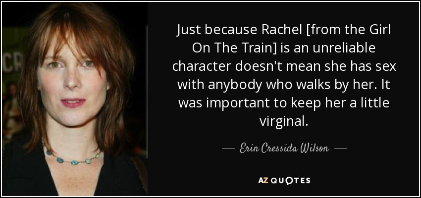 Just because Rachel [from the Girl On The Train] is an unreliable character doesn't mean she has sex with anybody who walks by her. It was important to keep her a little virginal. - Erin Cressida Wilson