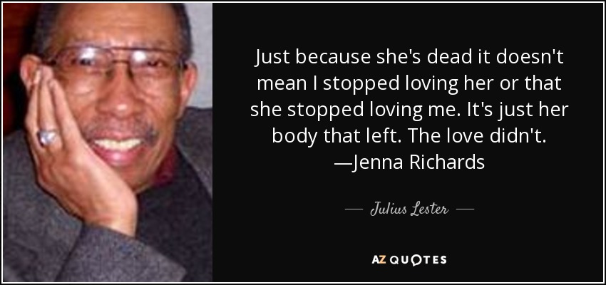 Just because she's dead it doesn't mean I stopped loving her or that she stopped loving me. It's just her body that left. The love didn't. —Jenna Richards - Julius Lester