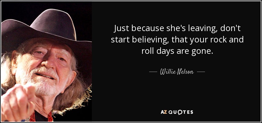 Just because she's leaving, don't start believing, that your rock and roll days are gone. - Willie Nelson