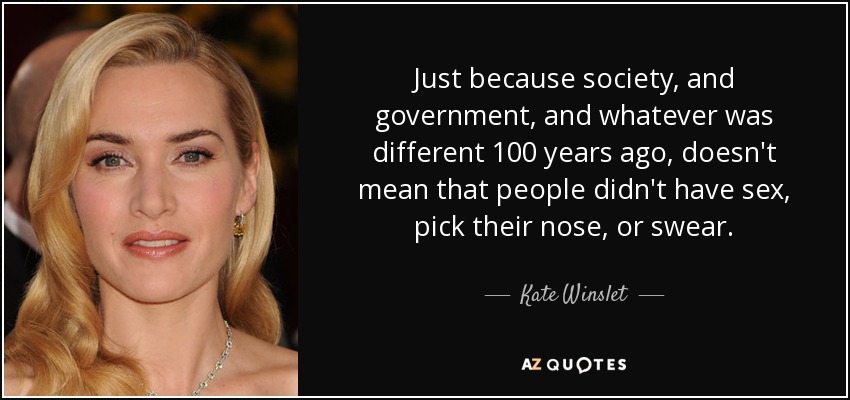 Just because society, and government, and whatever was different 100 years ago, doesn't mean that people didn't have sex, pick their nose, or swear. - Kate Winslet