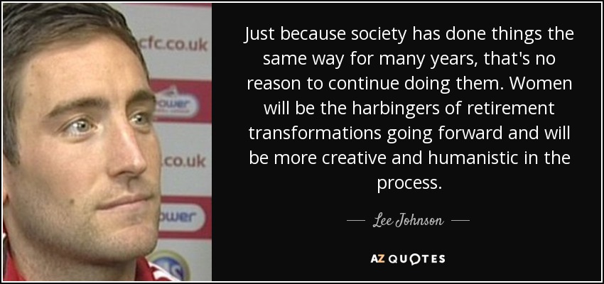 Just because society has done things the same way for many years, that's no reason to continue doing them. Women will be the harbingers of retirement transformations going forward and will be more creative and humanistic in the process. - Lee Johnson