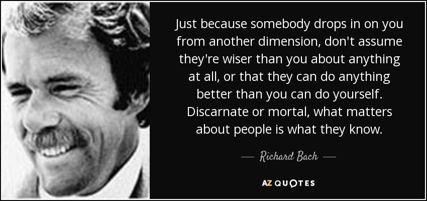 Just because somebody drops in on you from another dimension, don't assume they're wiser than you about anything at all, or that they can do anything better than you can do yourself. Discarnate or mortal, what matters about people is what they know. - Richard Bach