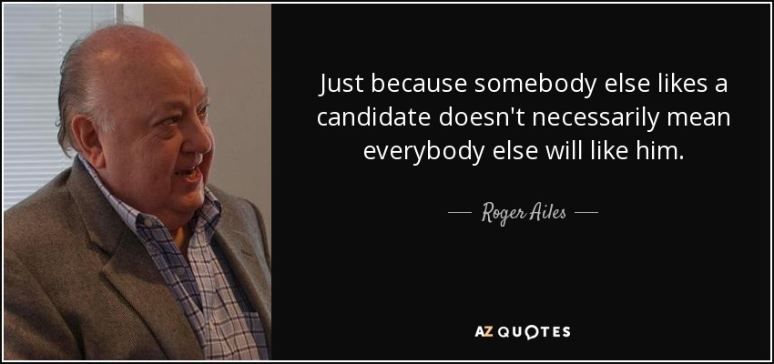 Just because somebody else likes a candidate doesn't necessarily mean everybody else will like him. - Roger Ailes