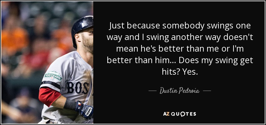 Just because somebody swings one way and I swing another way doesn't mean he's better than me or I'm better than him ... Does my swing get hits? Yes. - Dustin Pedroia