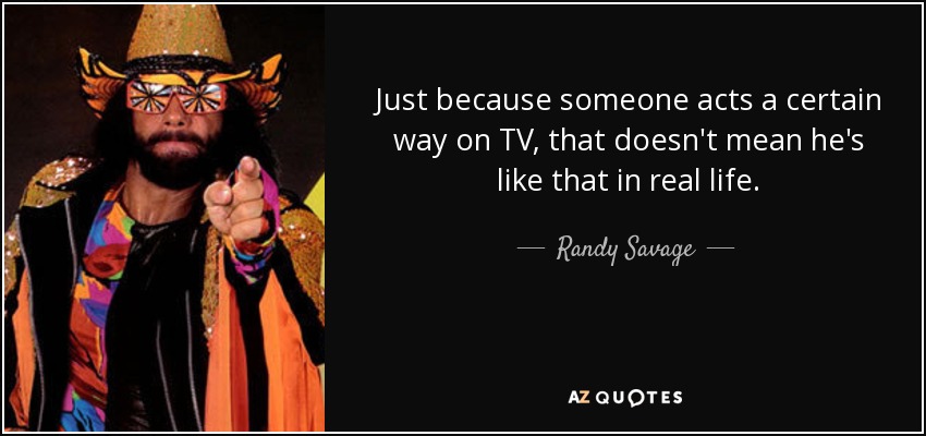 Just because someone acts a certain way on TV, that doesn't mean he's like that in real life. - Randy Savage