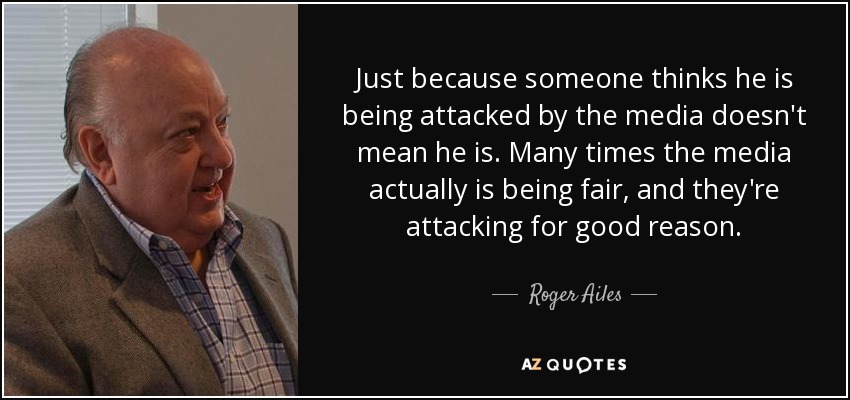 Just because someone thinks he is being attacked by the media doesn't mean he is. Many times the media actually is being fair, and they're attacking for good reason. - Roger Ailes