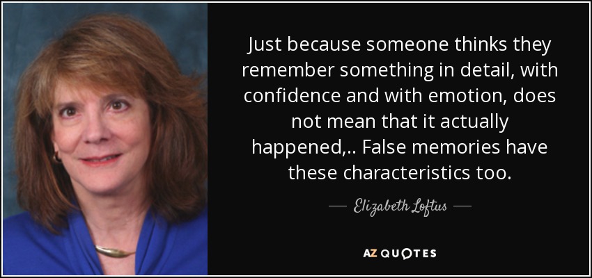 Just because someone thinks they remember something in detail, with confidence and with emotion, does not mean that it actually happened, .. False memories have these characteristics too. - Elizabeth Loftus