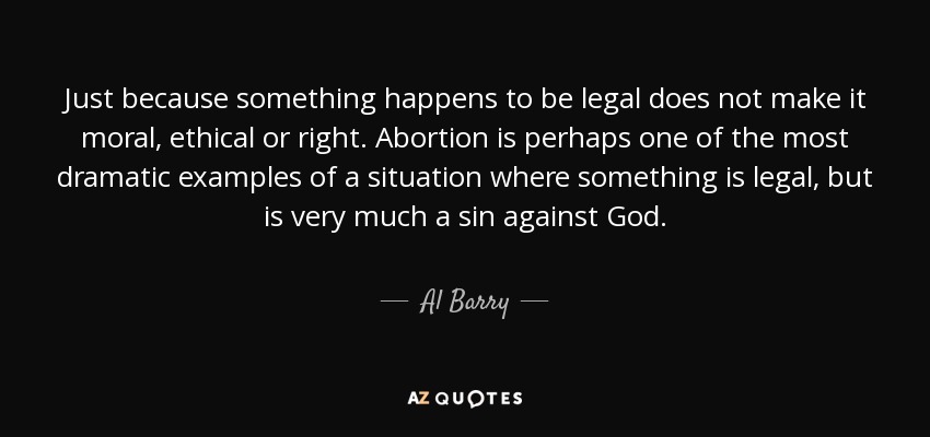 Just because something happens to be legal does not make it moral, ethical or right. Abortion is perhaps one of the most dramatic examples of a situation where something is legal, but is very much a sin against God. - Al Barry