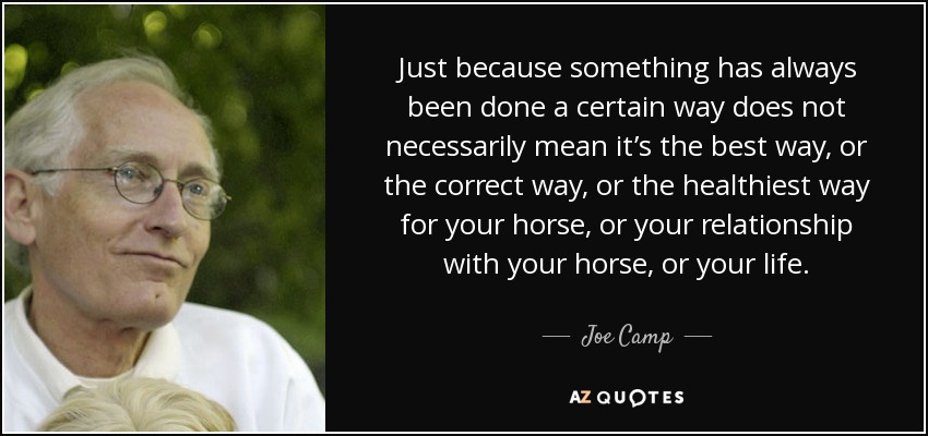 Just because something has always been done a certain way does not necessarily mean it’s the best way, or the correct way, or the healthiest way for your horse, or your relationship with your horse, or your life. - Joe Camp