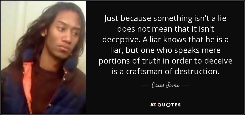 Just because something isn't a lie does not mean that it isn't deceptive. A liar knows that he is a liar, but one who speaks mere portions of truth in order to deceive is a craftsman of destruction. - Criss Jami
