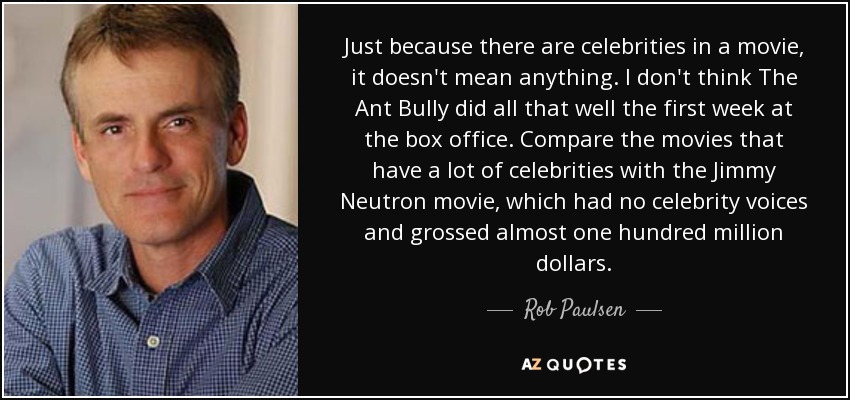 Just because there are celebrities in a movie, it doesn't mean anything. I don't think The Ant Bully did all that well the first week at the box office. Compare the movies that have a lot of celebrities with the Jimmy Neutron movie, which had no celebrity voices and grossed almost one hundred million dollars. - Rob Paulsen