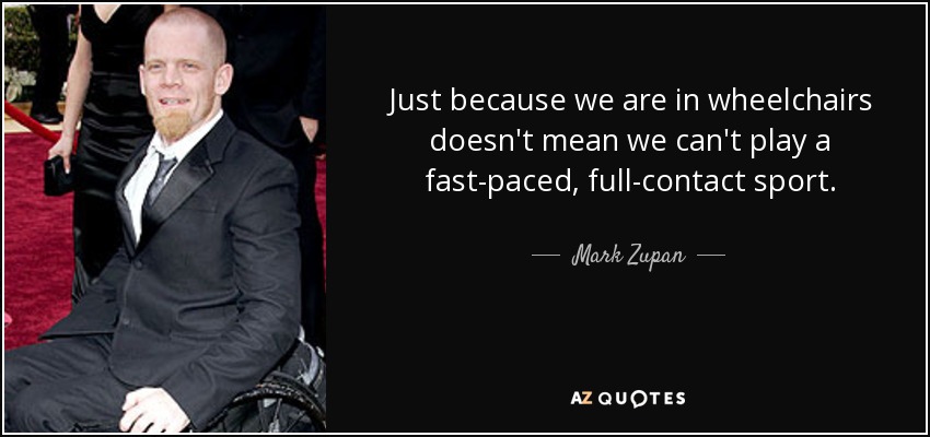 Just because we are in wheelchairs doesn't mean we can't play a fast-paced, full-contact sport. - Mark Zupan
