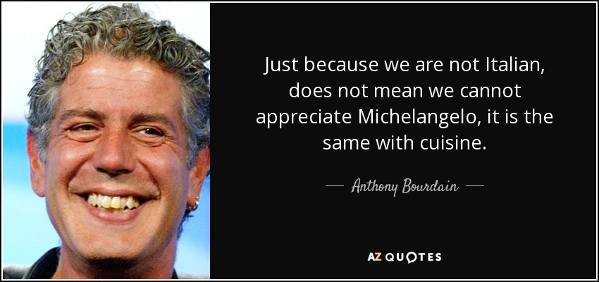 Just because we are not Italian, does not mean we cannot appreciate Michelangelo, it is the same with cuisine. - Anthony Bourdain