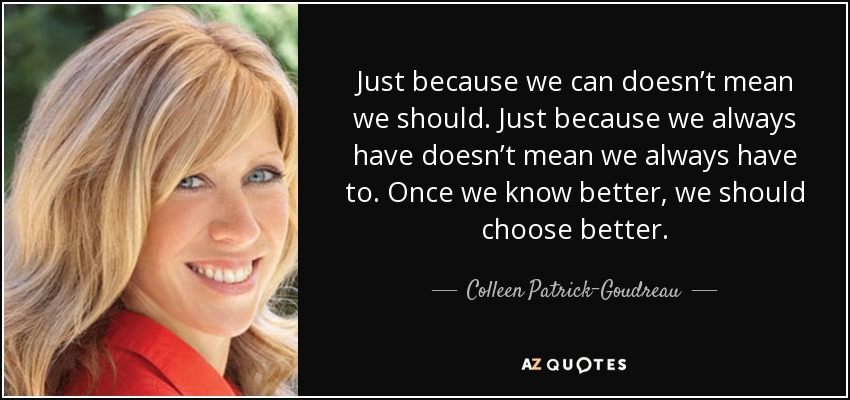 Just because we can doesn’t mean we should. Just because we always have doesn’t mean we always have to. Once we know better, we should choose better. - Colleen Patrick-Goudreau