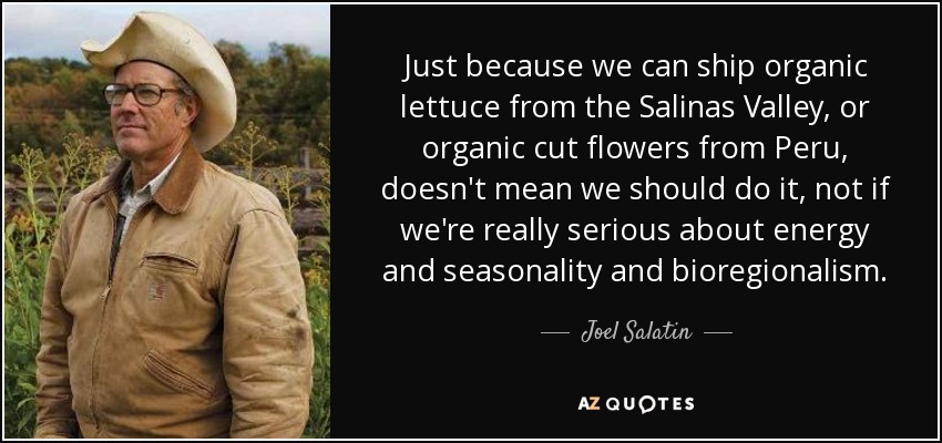 Just because we can ship organic lettuce from the Salinas Valley, or organic cut flowers from Peru, doesn't mean we should do it, not if we're really serious about energy and seasonality and bioregionalism. - Joel Salatin