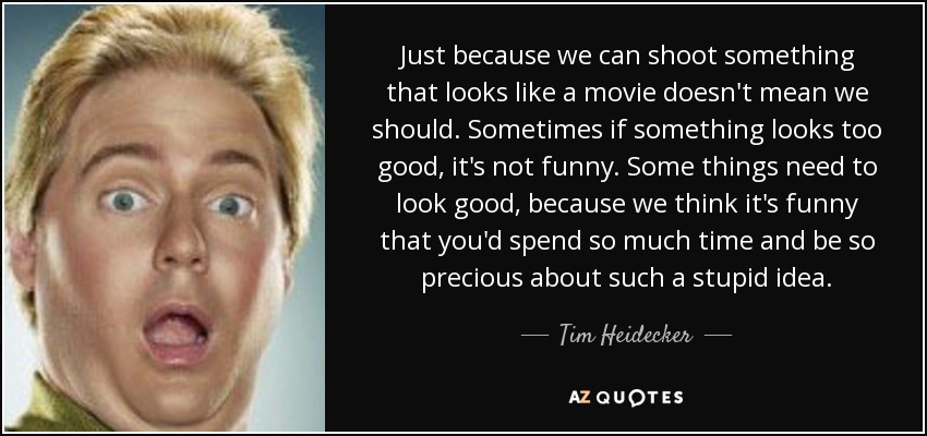 Just because we can shoot something that looks like a movie doesn't mean we should. Sometimes if something looks too good, it's not funny. Some things need to look good, because we think it's funny that you'd spend so much time and be so precious about such a stupid idea. - Tim Heidecker