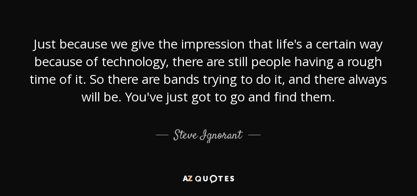 Just because we give the impression that life's a certain way because of technology, there are still people having a rough time of it. So there are bands trying to do it, and there always will be. You've just got to go and find them. - Steve Ignorant