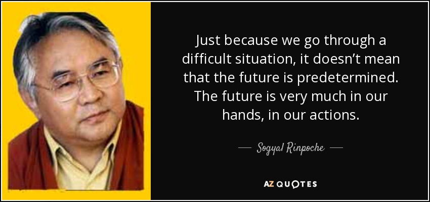 Just because we go through a difficult situation, it doesn’t mean that the future is predetermined. The future is very much in our hands, in our actions. - Sogyal Rinpoche