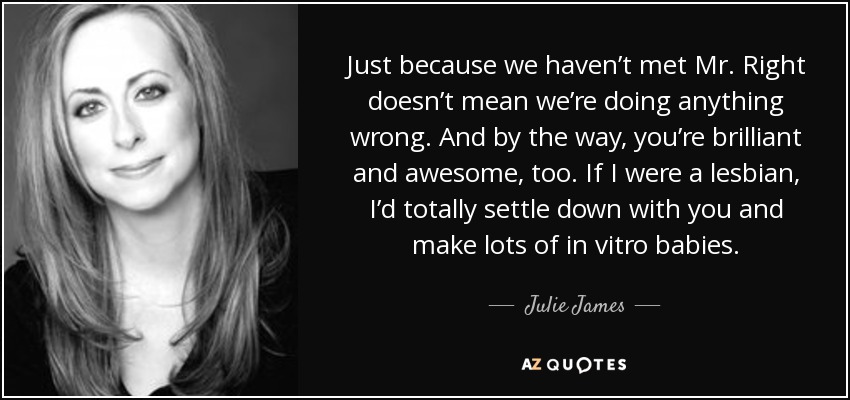 Just because we haven’t met Mr. Right doesn’t mean we’re doing anything wrong. And by the way, you’re brilliant and awesome, too. If I were a lesbian, I’d totally settle down with you and make lots of in vitro babies. - Julie James