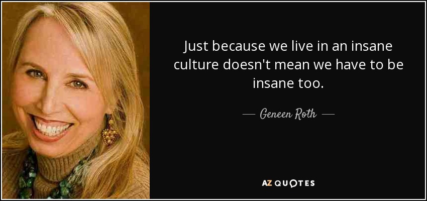 Just because we live in an insane culture doesn't mean we have to be insane too. - Geneen Roth