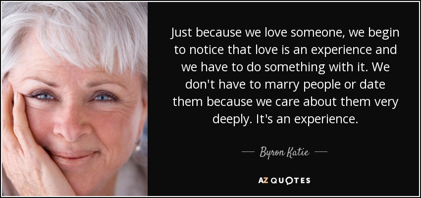 Just because we love someone, we begin to notice that love is an experience and we have to do something with it. We don't have to marry people or date them because we care about them very deeply. It's an experience. - Byron Katie