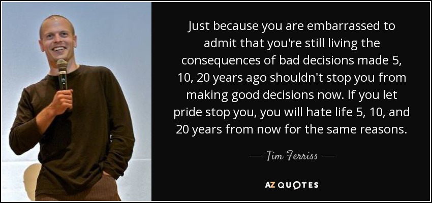Just because you are embarrassed to admit that you're still living the consequences of bad decisions made 5, 10, 20 years ago shouldn't stop you from making good decisions now. If you let pride stop you, you will hate life 5, 10, and 20 years from now for the same reasons. - Tim Ferriss