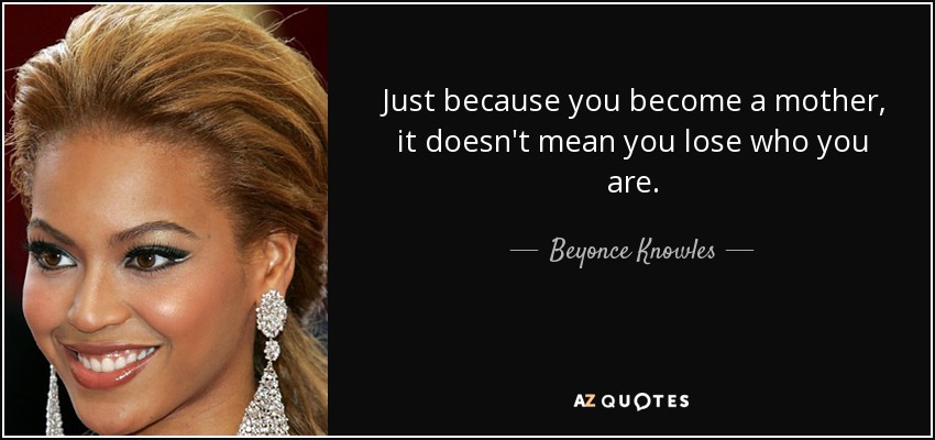 Just because you become a mother, it doesn't mean you lose who you are. - Beyonce Knowles