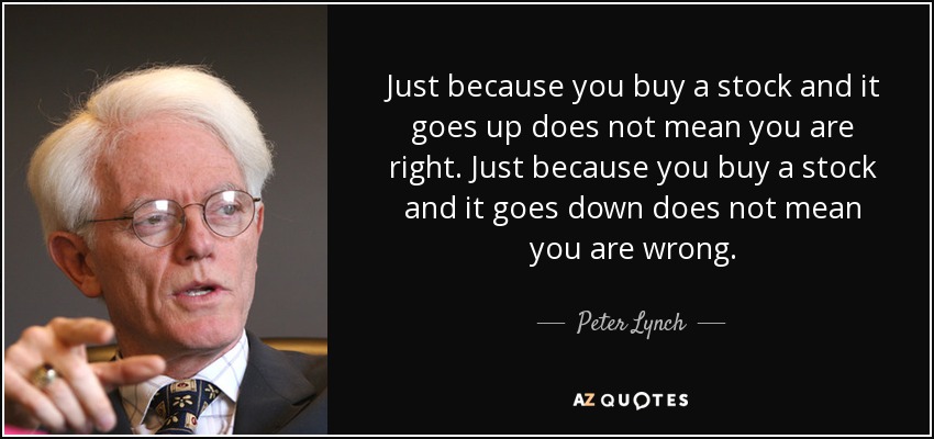Just because you buy a stock and it goes up does not mean you are right. Just because you buy a stock and it goes down does not mean you are wrong. - Peter Lynch
