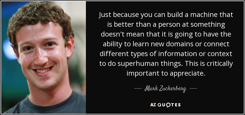 Just because you can build a machine that is better than a person at something doesn't mean that it is going to have the ability to learn new domains or connect different types of information or context to do superhuman things. This is critically important to appreciate. - Mark Zuckerberg