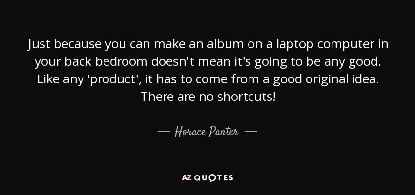 Just because you can make an album on a laptop computer in your back bedroom doesn't mean it's going to be any good. Like any 'product', it has to come from a good original idea. There are no shortcuts! - Horace Panter