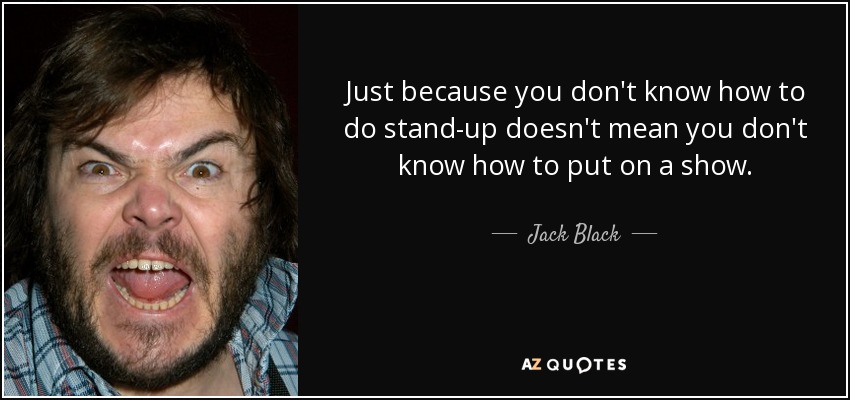 Just because you don't know how to do stand-up doesn't mean you don't know how to put on a show. - Jack Black