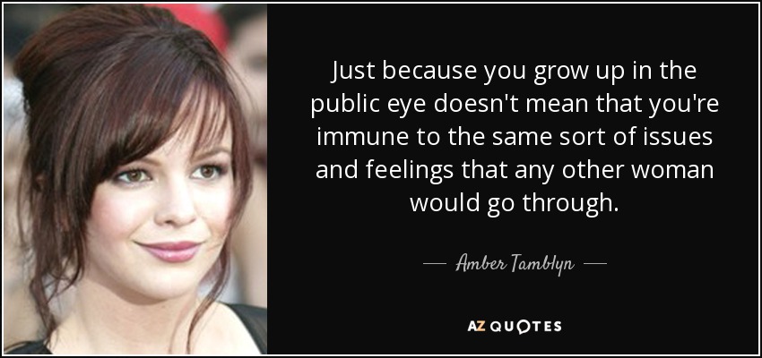 Just because you grow up in the public eye doesn't mean that you're immune to the same sort of issues and feelings that any other woman would go through. - Amber Tamblyn