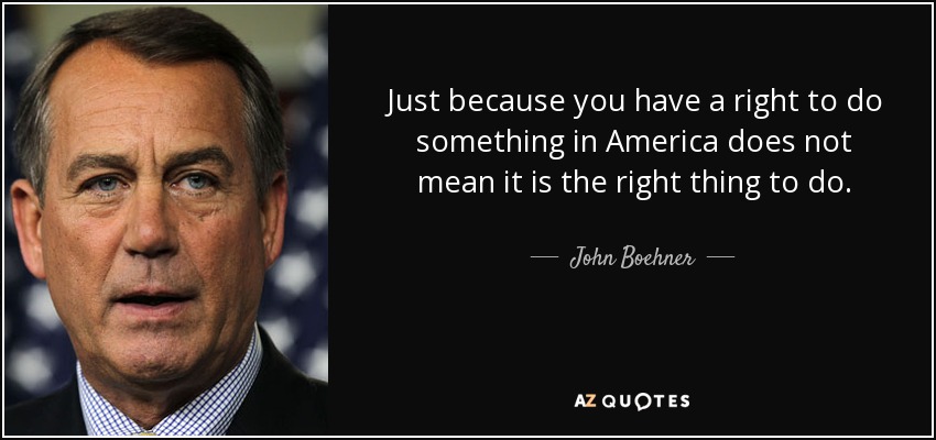 Just because you have a right to do something in America does not mean it is the right thing to do. - John Boehner
