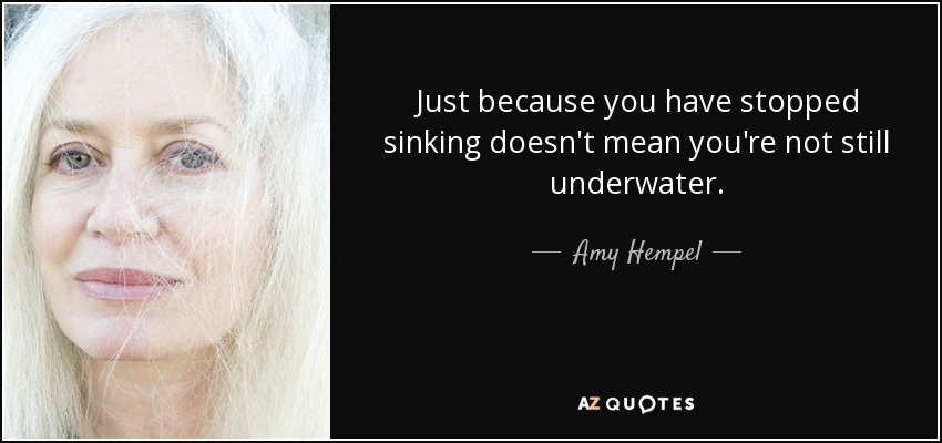Just because you have stopped sinking doesn't mean you're not still underwater. - Amy Hempel