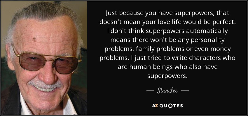 Just because you have superpowers, that doesn't mean your love life would be perfect. I don't think superpowers automatically means there won't be any personality problems, family problems or even money problems. I just tried to write characters who are human beings who also have superpowers. - Stan Lee
