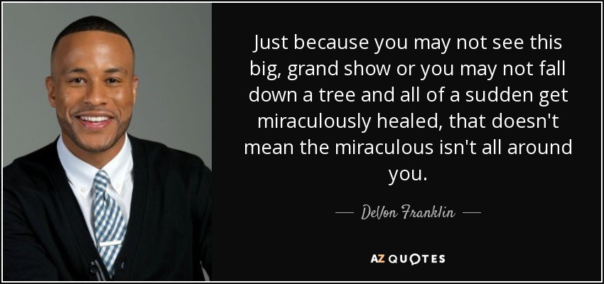 Just because you may not see this big, grand show or you may not fall down a tree and all of a sudden get miraculously healed, that doesn't mean the miraculous isn't all around you. - DeVon Franklin